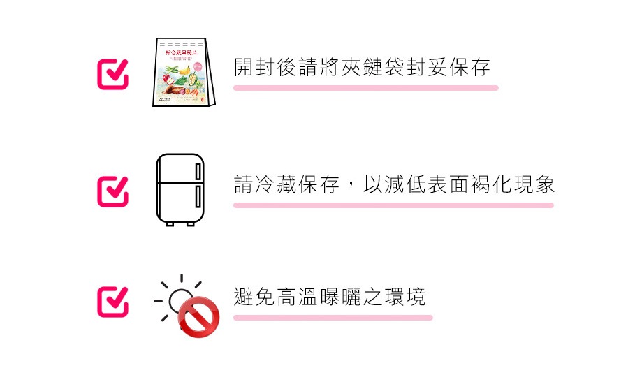 請存放於常溫，並且避免高溫、潮濕、陽光直射，未食用完請將夾鏈袋壓緊，置於冷藏保存，開封後應於一週內食用完畢。